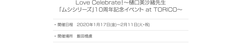 Love Celebrate！～樋口美沙緒先生「ムシシリーズ」10周年記念イベント at TORICO～ 開催日時 2020年1月17日(金)～2月11日(火・祝) 開催場所 飯田橋虜
